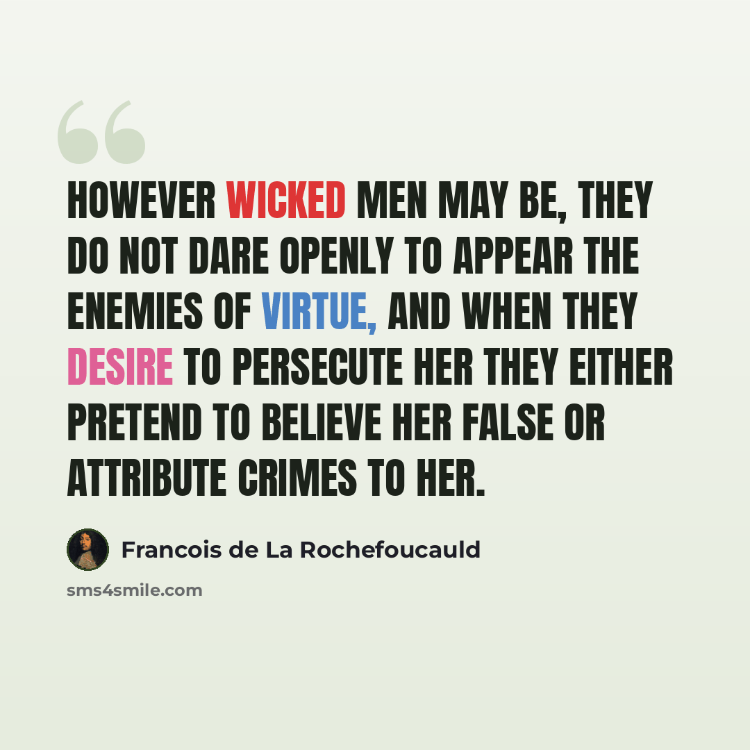 “However wicked men may be, they do not dare openly to appear the enemies of virtue, and when they desire to persecute her they either pretend to believe her false or attribute crimes to her.” quote by Francois de La Rochefoucauld