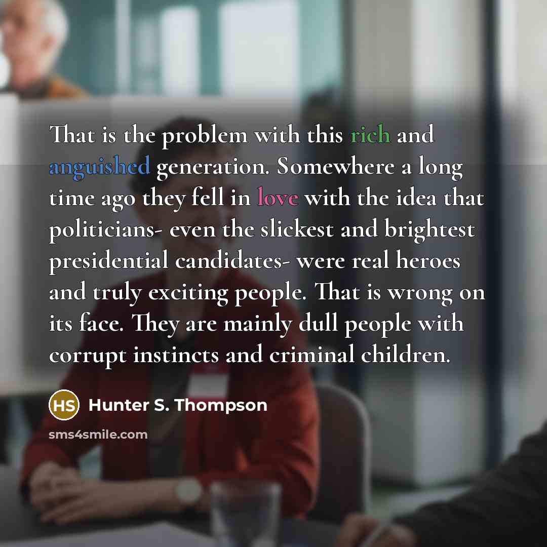 “That is the problem with this rich and anguished generation. Somewhere a long time ago they fell in love with the idea that politicians- even the slickest and brightest presidential candidates- were real heroes and truly exciting people. That is wrong on its face. They are mainly dull people with…” quote by Hunter S. Thompson