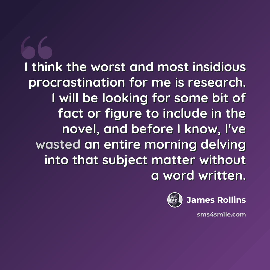 “I think the worst and most insidious procrastination for me is research. I will be looking for some bit of fact or figure to include in the novel, and before I know, I've wasted an entire morning delving into that subject matter without a word written.” quote by James Rollins