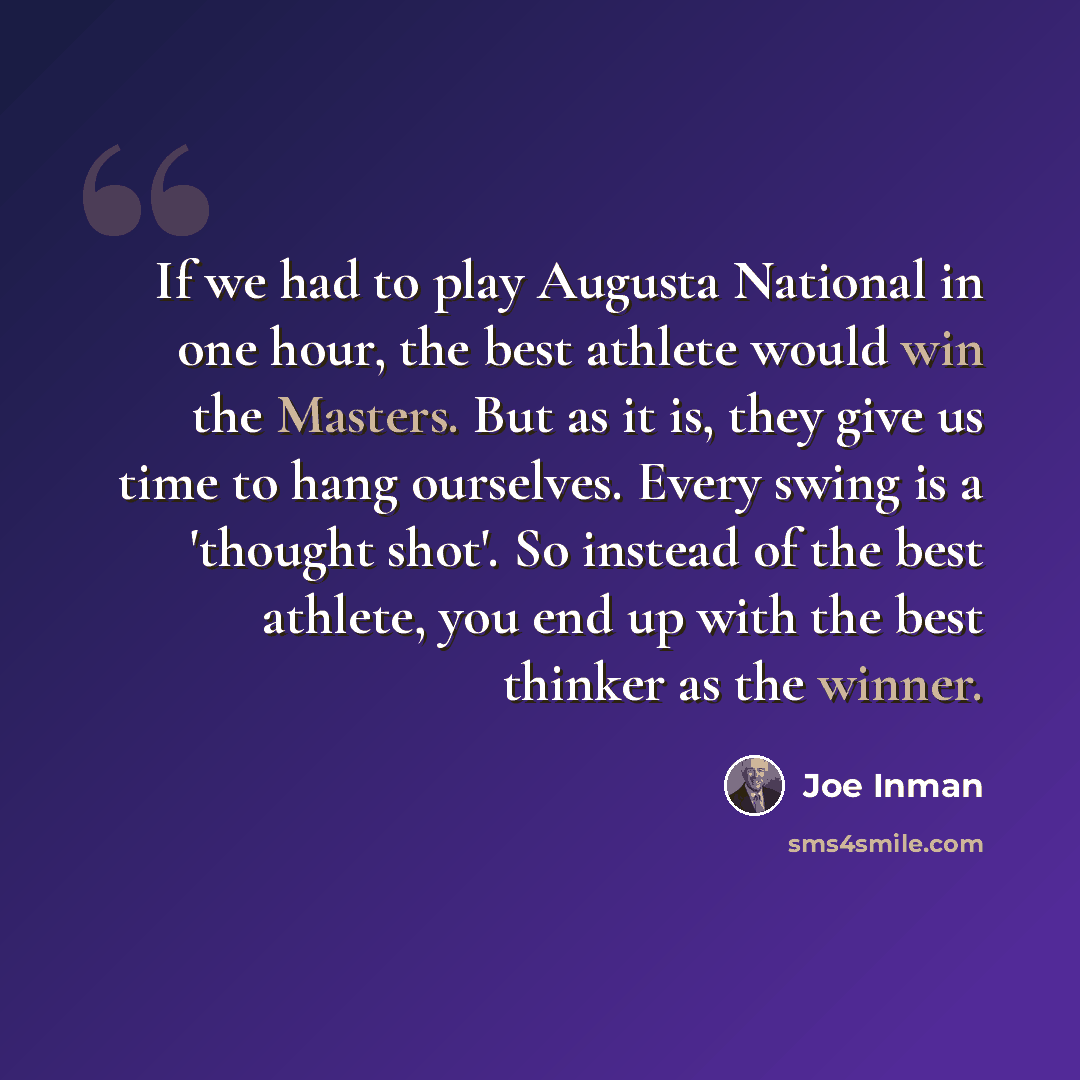 “If we had to play Augusta National in one hour, the best athlete would win the Masters. But as it is, they give us time to hang ourselves. Every swing is a 'thought shot'. So instead of the best athlete, you end up with the best thinker as the winner.” quote by Joe Inman