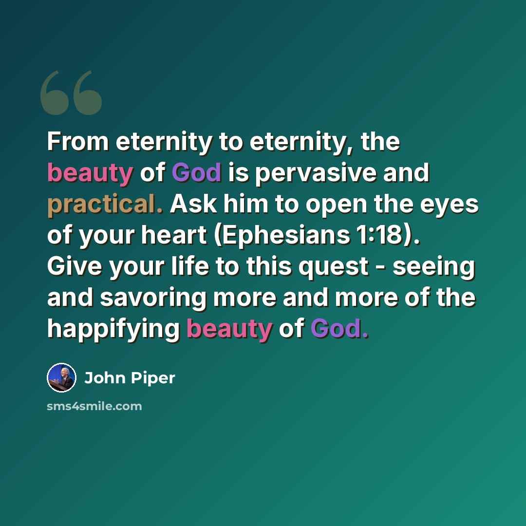 “From eternity to eternity, the beauty of God is pervasive and practical. Ask him to open the eyes of your heart (Ephesians 1:18). Give your life to this quest - seeing and savoring more and more of the happifying beauty of God.” quote by John Piper