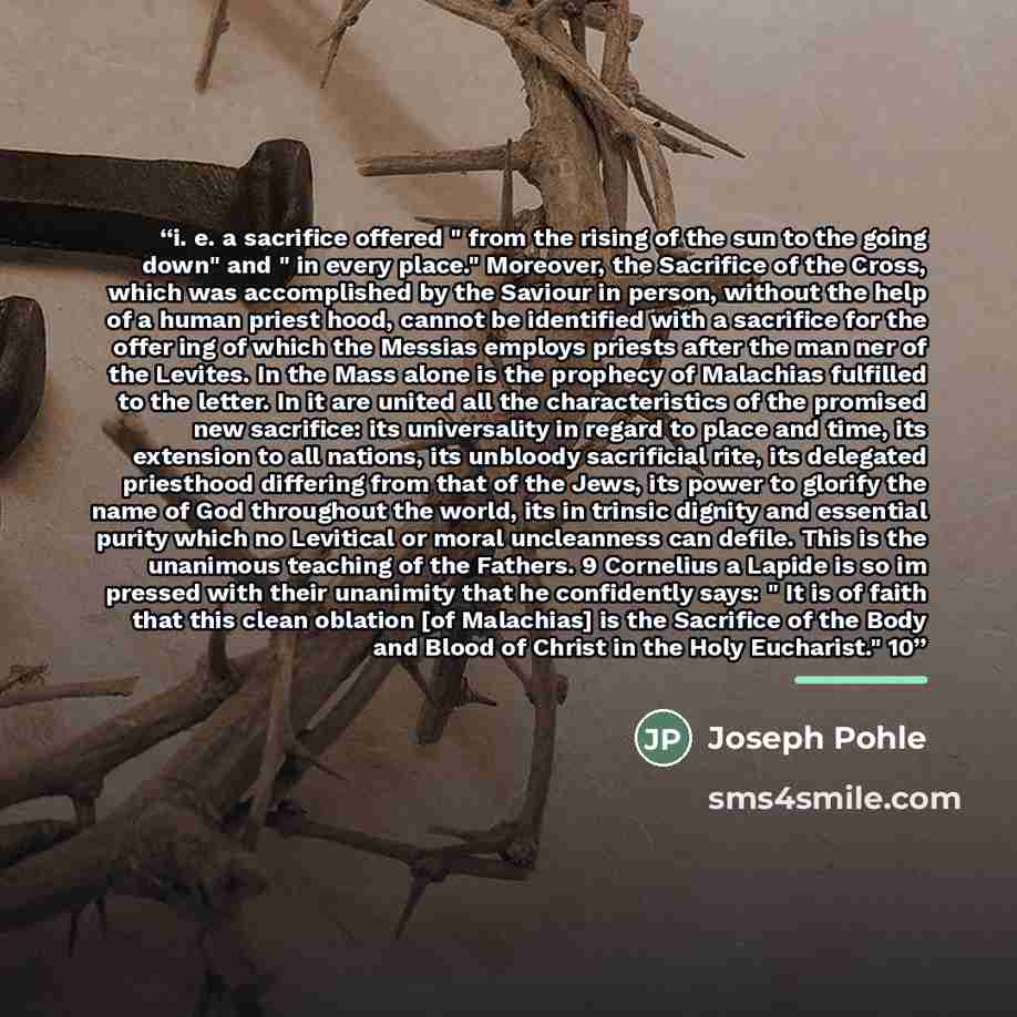 “i. e. a sacrifice offered " from the rising of the sun to the going down" and " in every place." Moreover, the Sacrifice of the Cross, which was accomplished by the Saviour in person, without the help of a human priest hood, cannot be identified with a sacrifice for the offer ing of which the…” quote by Joseph Pohle