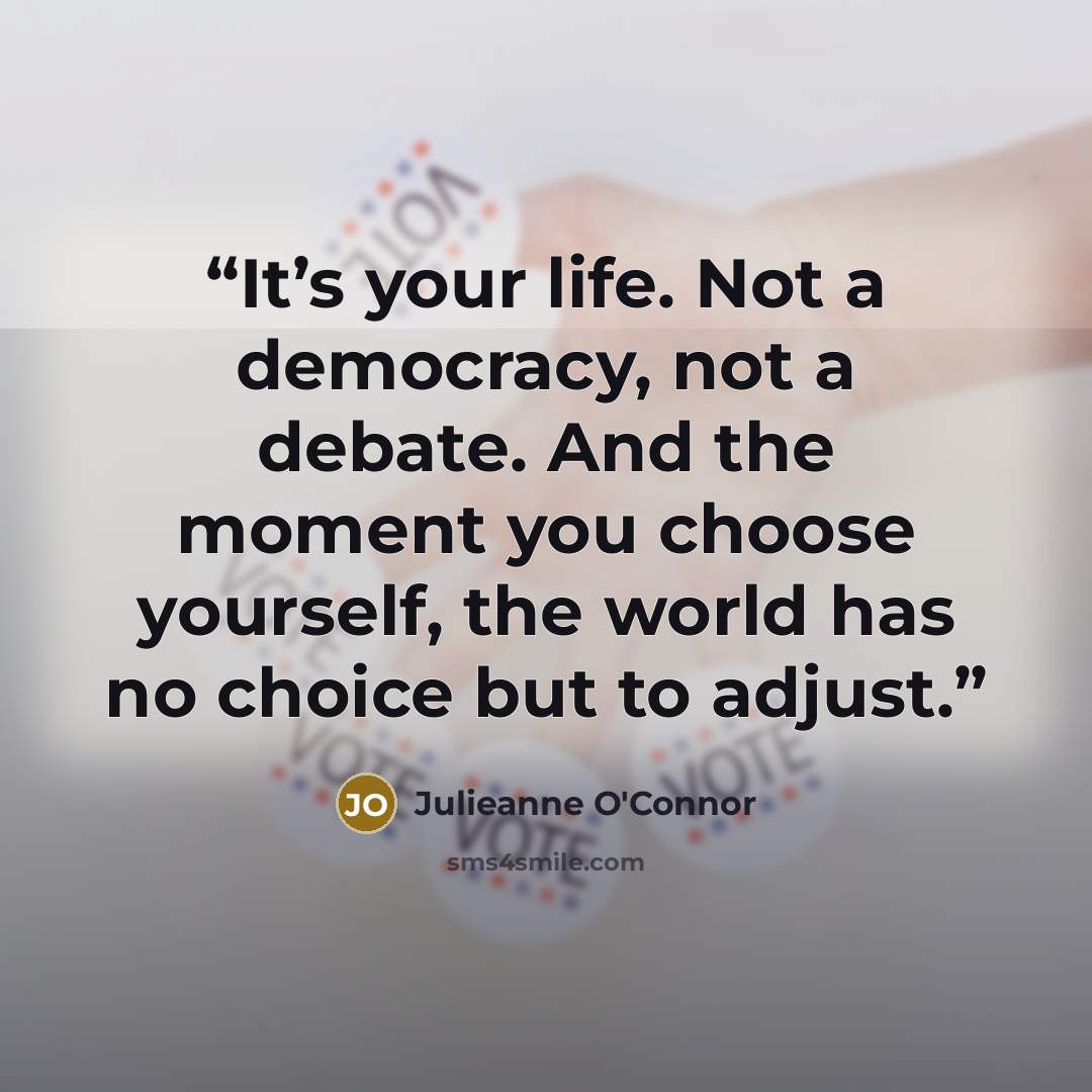 “It’s your life. Not a democracy, not a debate. And the moment you choose yourself, the world has no choice but to adjust.” quote by Julieanne O'Connor