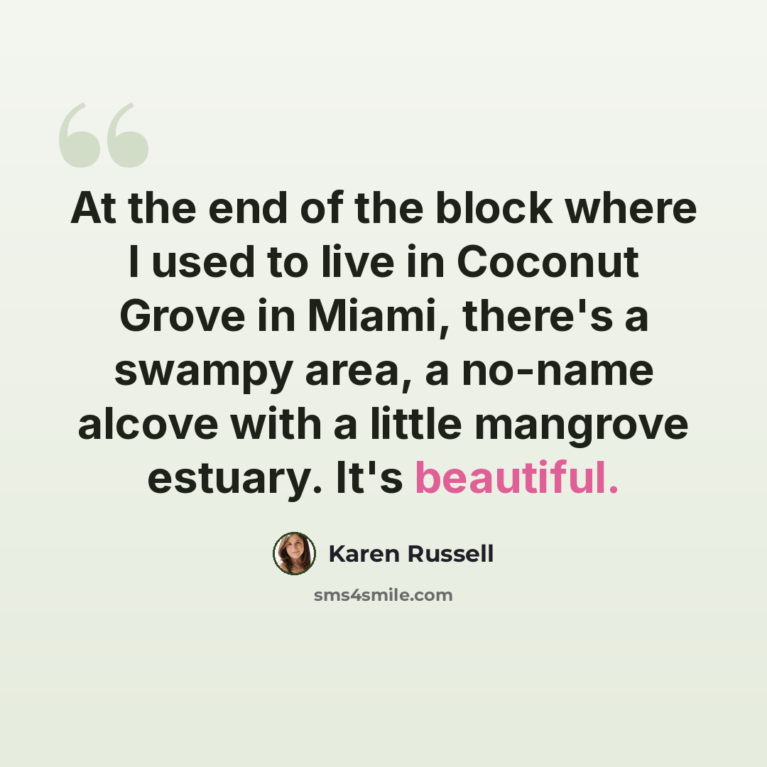 “At the end of the block where I used to live in Coconut Grove in Miami, there's a swampy area, a no-name alcove with a little mangrove estuary. It's beautiful.” quote by Karen Russell