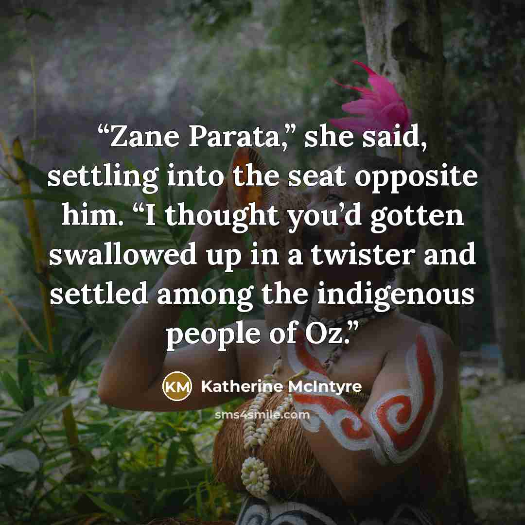 “Zane Parata,” she said, settling into the seat opposite him. “I thought you’d gotten swallowed up in a twister and settled among the indigenous people of Oz.” quote by Katherine McIntyre