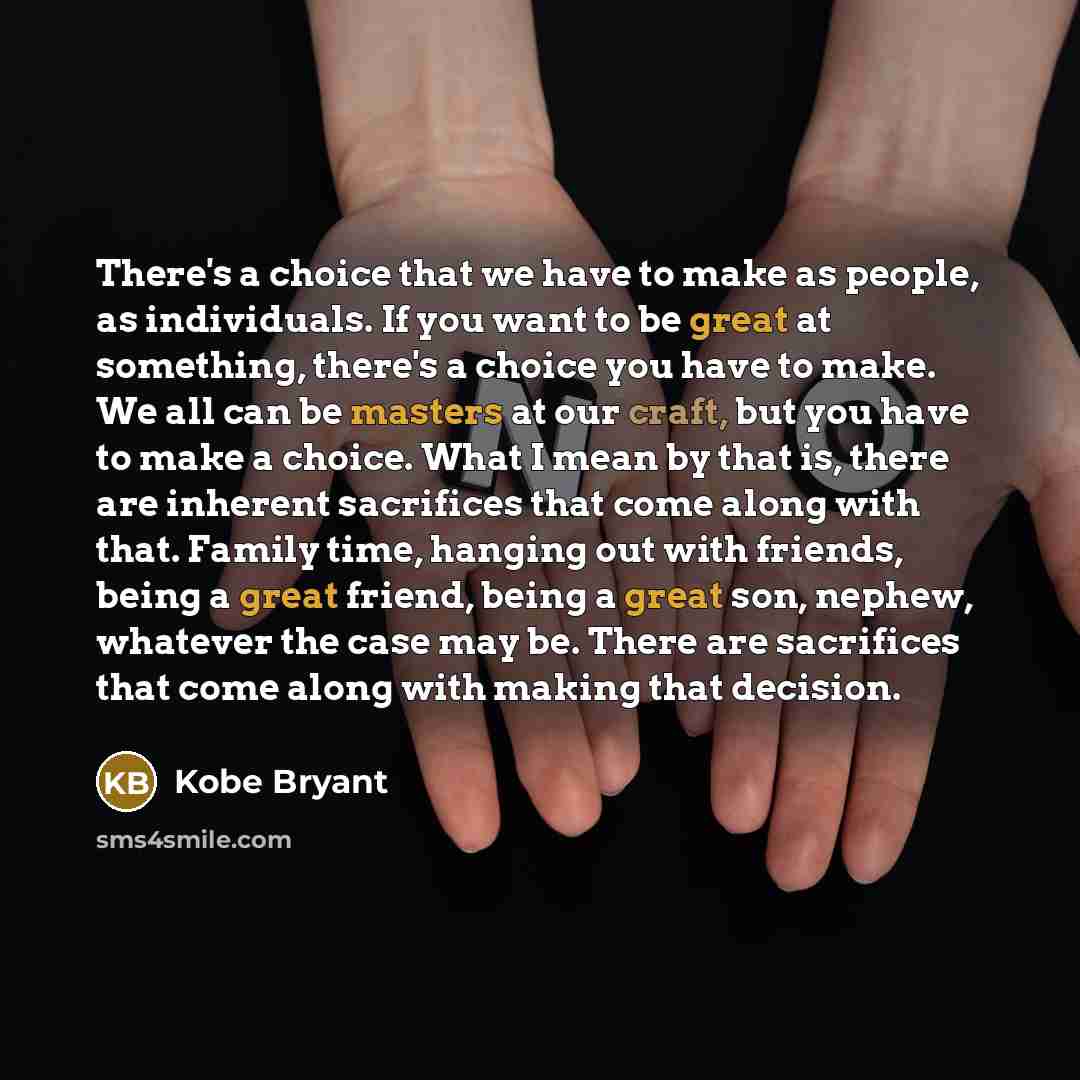 “There's a choice that we have to make as people, as individuals. If you want to be great at something, there's a choice you have to make. We all can be masters at our craft, but you have to make a choice. What I mean by that is, there are inherent sacrifices that come along with that. Family time…” quote by Kobe Bryant