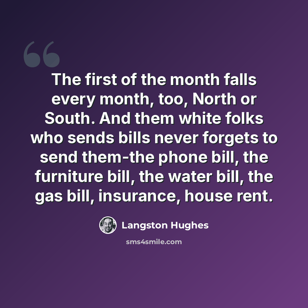 “The first of the month falls every month, too, North or South. And them white folks who sends bills never forgets to send them-the phone bill, the furniture bill, the water bill, the gas bill, insurance, house rent.” quote by Langston Hughes