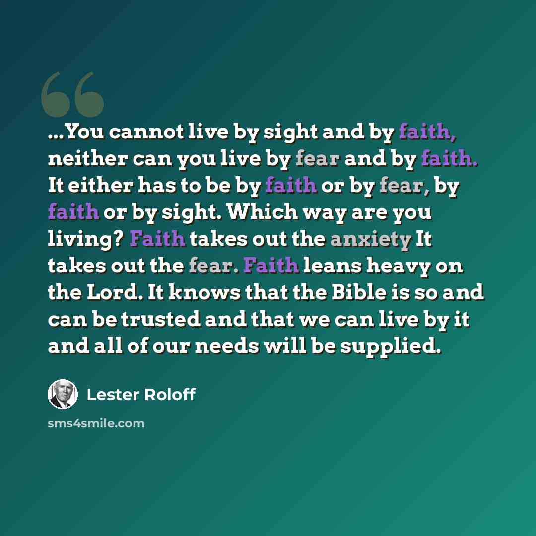 “...You cannot live by sight and by faith, neither can you live by fear and by faith. It either has to be by faith or by fear, by faith or by sight. Which way are you living? Faith takes out the anxiety It takes out the fear. Faith leans heavy on the Lord. It knows that the Bible is so and can be…” quote by Lester Roloff