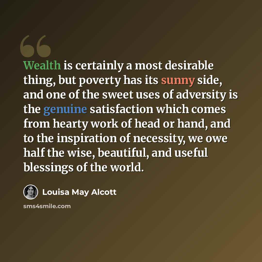 “Wealth is certainly a most desirable thing, but poverty has its sunny side, and one of the sweet uses of adversity is the genuine satisfaction which comes from hearty work of head or hand, and to the inspiration of necessity, we owe half the wise, beautiful, and useful blessings of the world.” quote by Louisa May Alcott