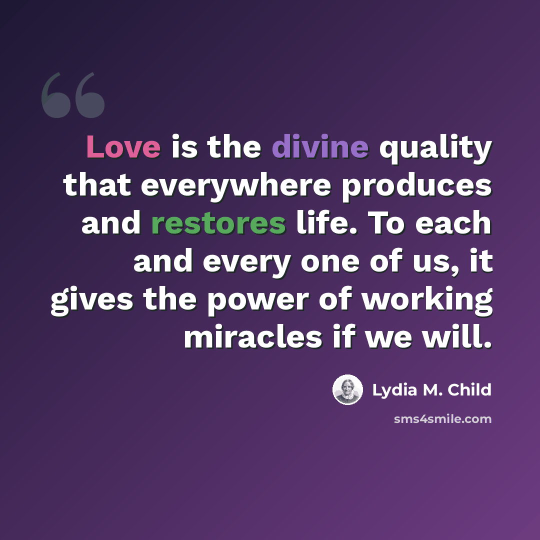 “Love is the divine quality that everywhere produces and restores life. To each and every one of us, it gives the power of working miracles if we will.” quote by Lydia M. Child