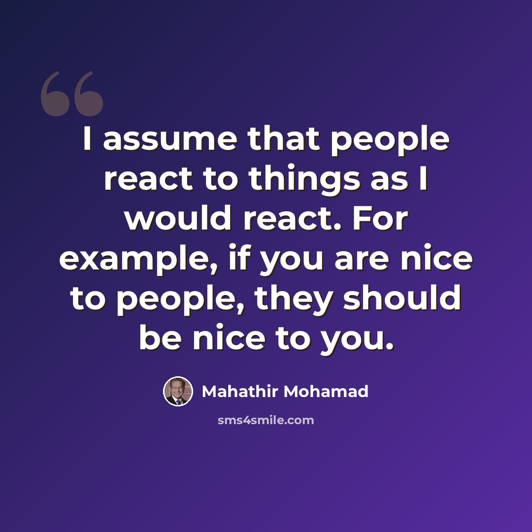 “I assume that people react to things as I would react. For example, if you are nice to people, they should be nice to you.” quote by Mahathir Mohamad