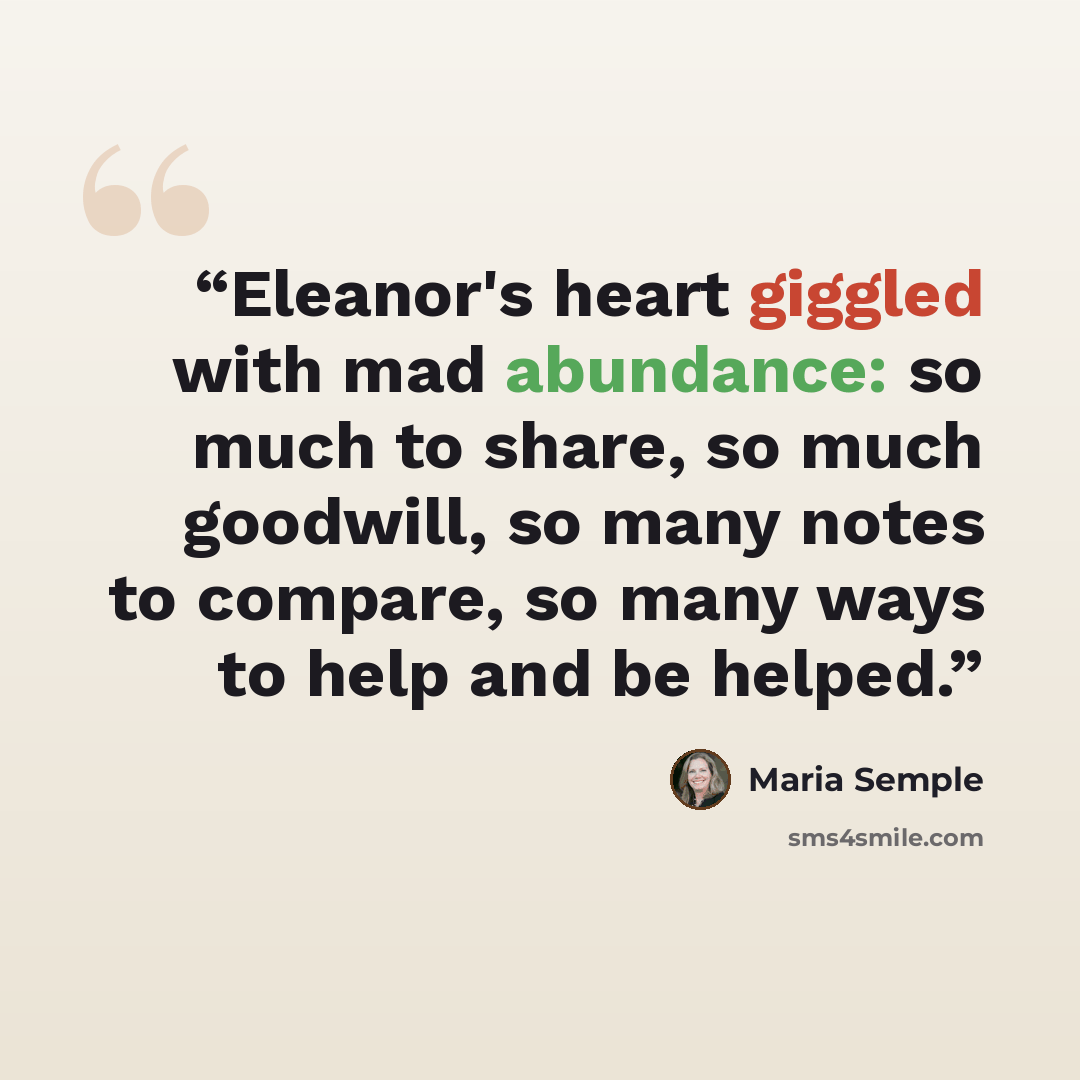“Eleanor's heart giggled with mad abundance: so much to share, so much goodwill, so many notes to compare, so many ways to help and be helped.” quote by Maria Semple