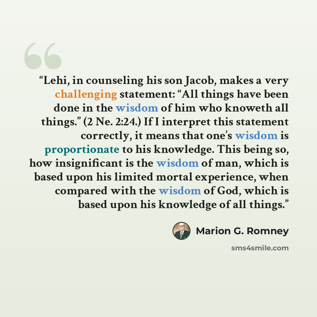 “Lehi, in counseling his son Jacob, makes a very challenging statement: “All things have been done in the wisdom of him who knoweth all things.” (2 Ne. 2:24.) If I interpret this statement correctly, it means that one’s wisdom is proportionate to his knowledge. This being so, how insignificant is…” quote by Marion G. Romney
