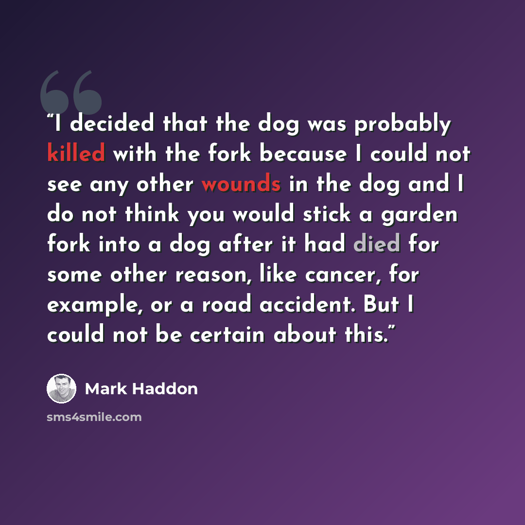 “I decided that the dog was probably killed with the fork because I could not see any other wounds in the dog and I do not think you would stick a garden fork into a dog after it had died for some other reason, like cancer, for example, or a road accident. But I could not be certain about this.” quote by Mark Haddon