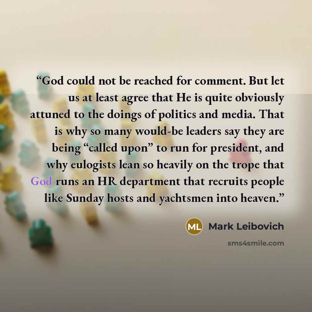 “God could not be reached for comment. But let us at least agree that He is quite obviously attuned to the doings of politics and media. That is why so many would-be leaders say they are being “called upon” to run for president, and why eulogists lean so heavily on the trope that God runs an HR…” quote by Mark Leibovich