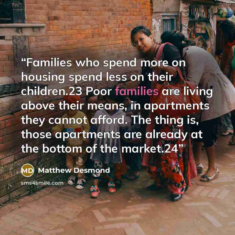 “Families who spend more on housing spend less on their children.23 Poor families are living above their means, in apartments they cannot afford. The thing is, those apartments are already at the bottom of the market.24” quote by Matthew Desmond