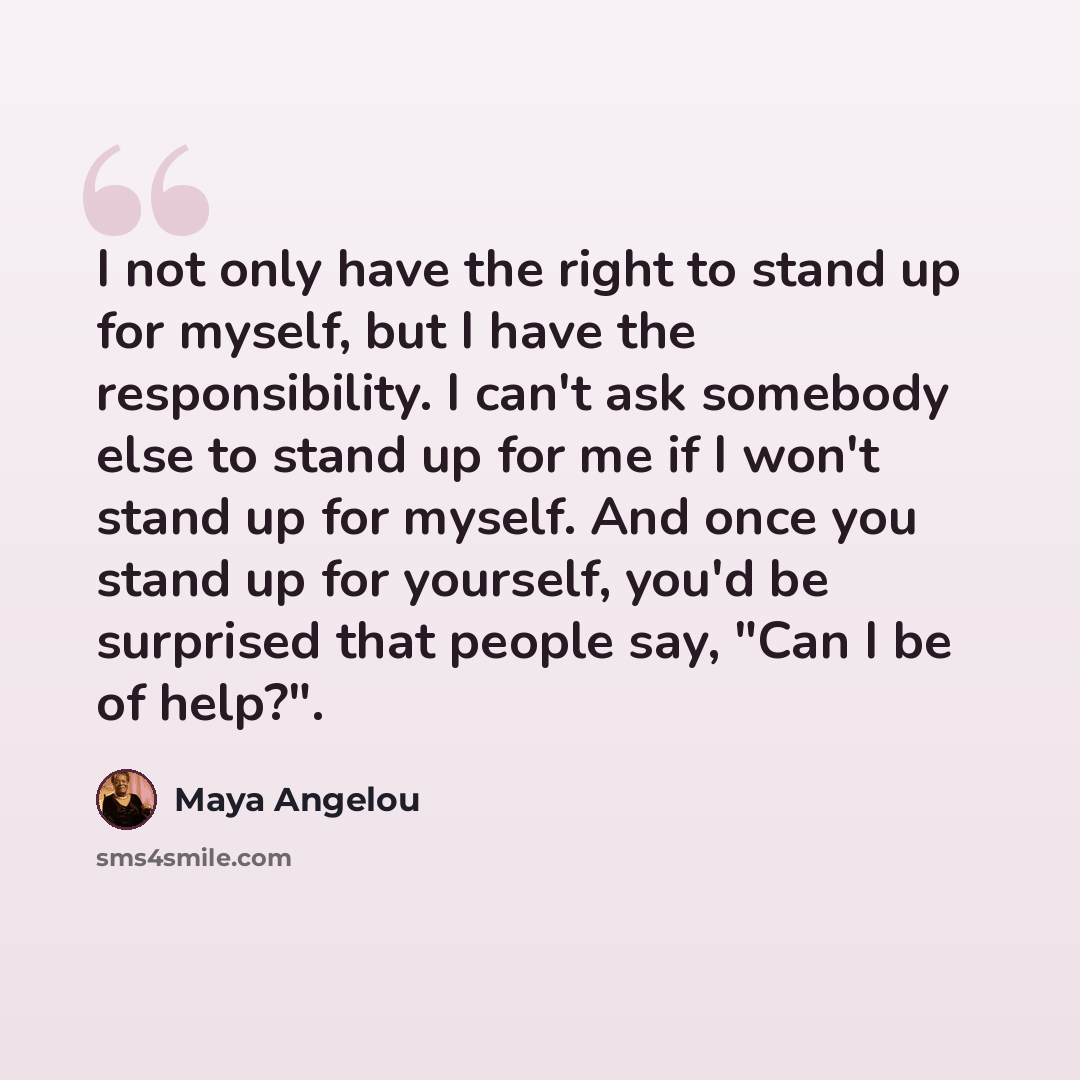 “I not only have the right to stand up for myself, but I have the responsibility. I can't ask somebody else to stand up for me if I won't stand up for myself. And once you stand up for yourself, you'd be surprised that people say, "Can I be of help?".” quote by Maya Angelou