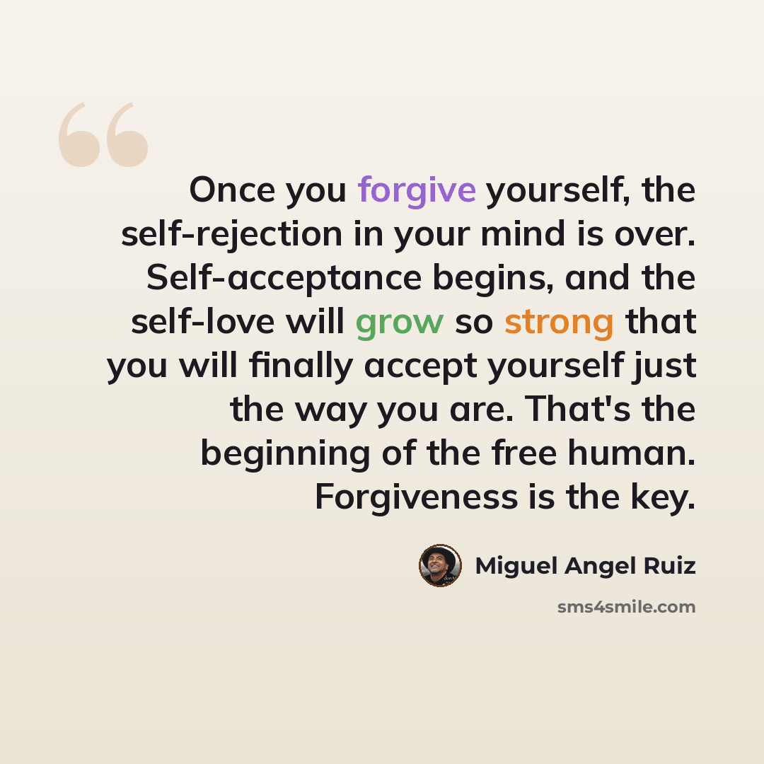 “Once you forgive yourself, the self-rejection in your mind is over. Self-acceptance begins, and the self-love will grow so strong that you will finally accept yourself just the way you are. That's the beginning of the free human. Forgiveness is the key.” quote by Miguel Angel Ruiz