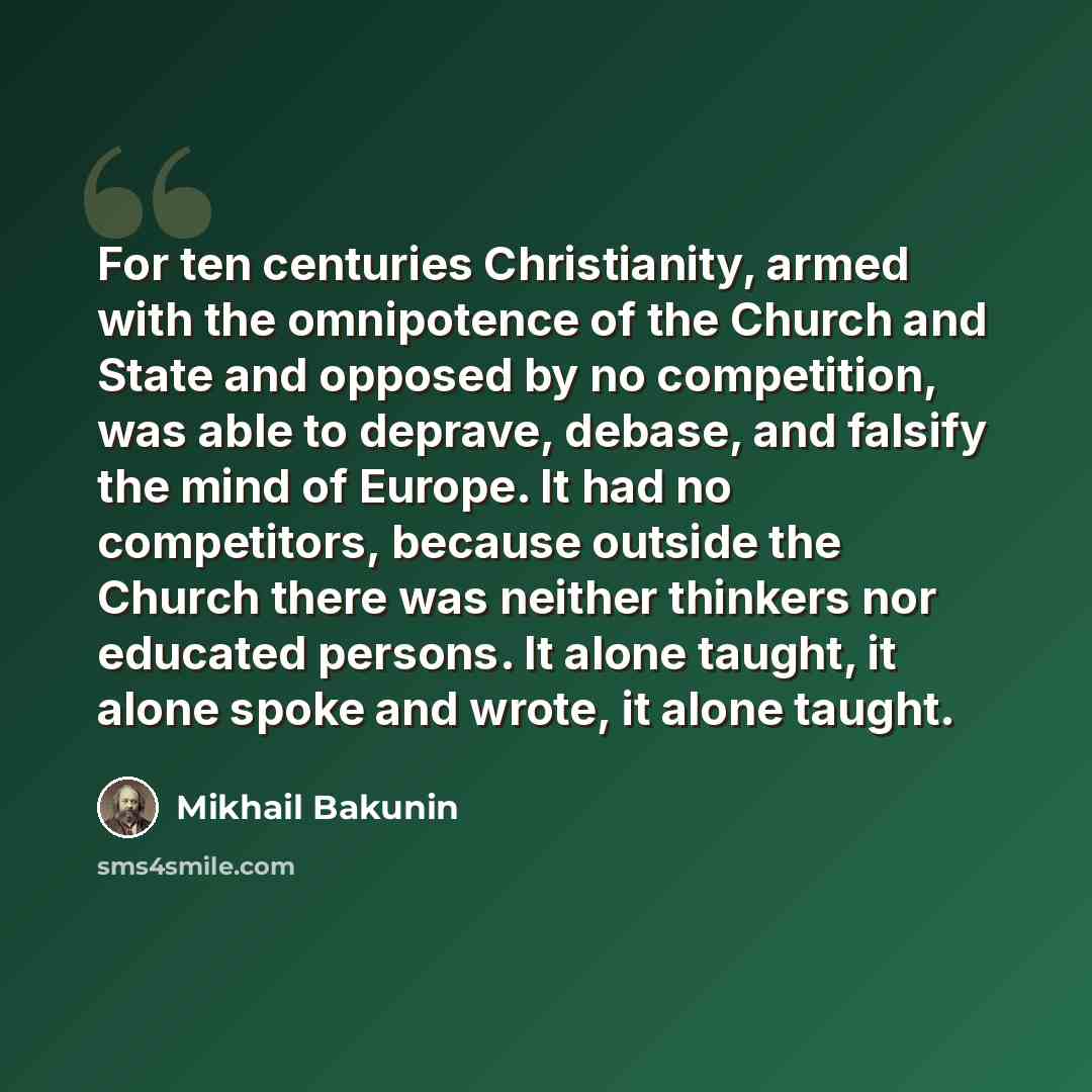 “For ten centuries Christianity, armed with the omnipotence of the Church and State and opposed by no competition, was able to deprave, debase, and falsify the mind of Europe. It had no competitors, because outside the Church there was neither thinkers nor educated persons. It alone taught, it…” quote by Mikhail Bakunin