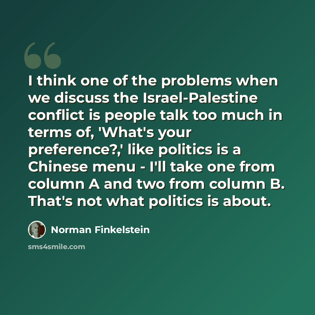 “I think one of the problems when we discuss the Israel-Palestine conflict is people talk too much in terms of, 'What's your preference?,' like politics is a Chinese menu - I'll take one from column A and two from column B. That's not what politics is about.” quote by Norman Finkelstein