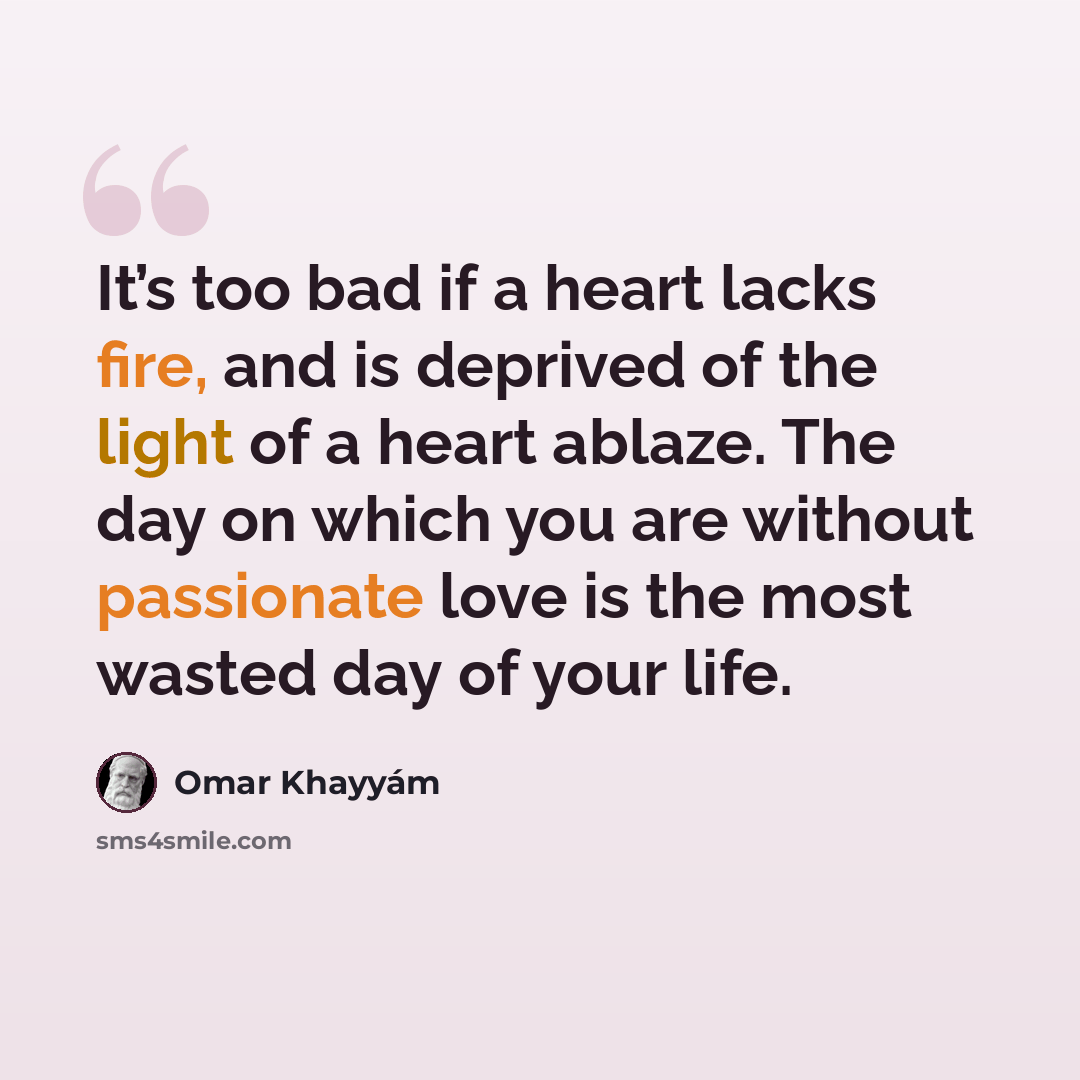 “It’s too bad if a heart lacks fire, and is deprived of the light of a heart ablaze. The day on which you are without passionate love is the most wasted day of your life.” quote by Omar Khayyam