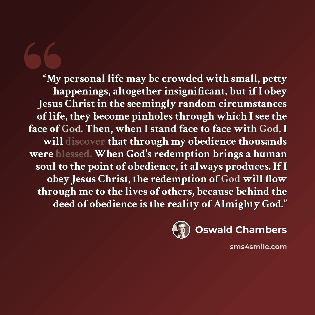 “My personal life may be crowded with small, petty happenings, altogether insignificant, but if I obey Jesus Christ in the seemingly random circumstances of life, they become pinholes through which I see the face of God. Then, when I stand face to face with God, I will discover that through my…” quote by Oswald Chambers