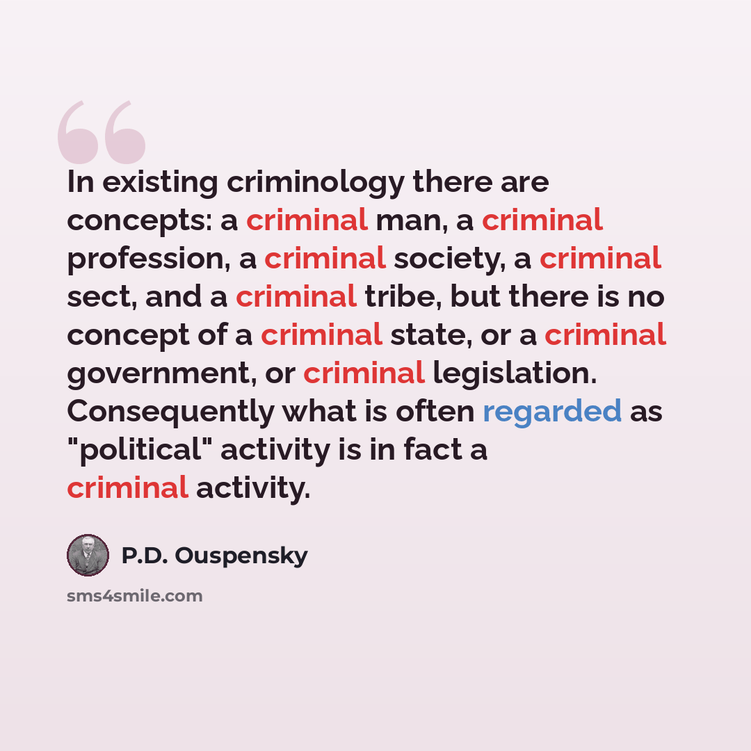 “In existing criminology there are concepts: a criminal man, a criminal profession, a criminal society, a criminal sect, and a criminal tribe, but there is no concept of a criminal state, or a criminal government, or criminal legislation. Consequently what is often regarded as "political" activity…” quote by P.D. Ouspensky