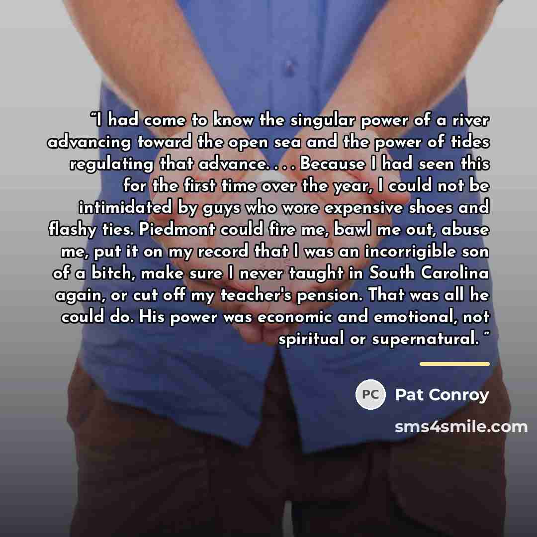 “I had come to know the singular power of a river advancing toward the open sea and the power of tides regulating that advance. . . . Because I had seen this for the first time over the year, I could not be intimidated by guys who wore expensive shoes and flashy ties. Piedmont could fire me, bawl…” quote by Pat Conroy