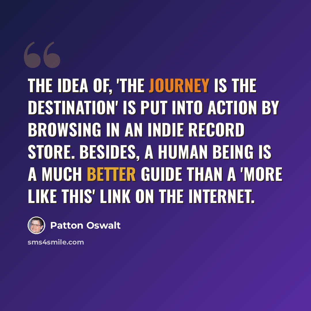 “The idea of, 'The journey is the destination' is put into action by browsing in an indie record store. Besides, a human being is a much better guide than a 'More Like This' link on the internet.” quote by Patton Oswalt