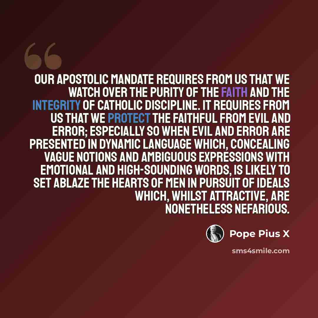 “Our Apostolic Mandate requires from Us that We watch over the purity of the Faith and the integrity of Catholic discipline. It requires from Us that We protect the faithful from evil and error; especially so when evil and error are presented in dynamic language which, concealing vague notions and…” quote by Pope Pius X