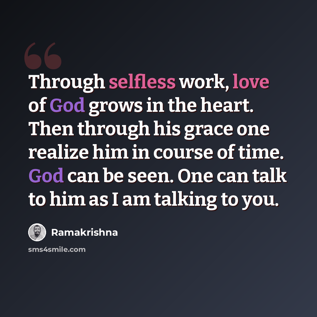 “Through selfless work, love of God grows in the heart. Then through his grace one realize him in course of time. God can be seen. One can talk to him as I am talking to you.” quote by Ramakrishna