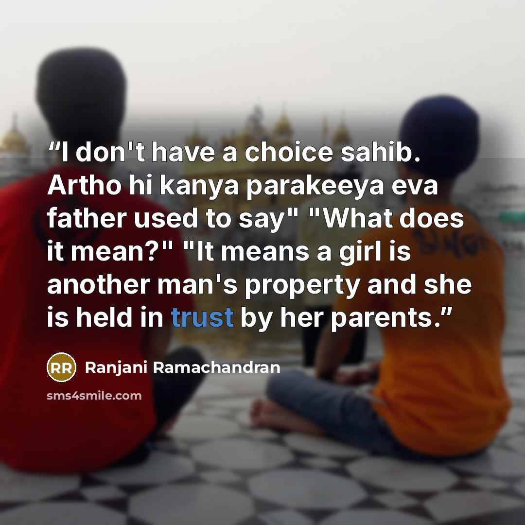 “I don't have a choice sahib. Artho hi kanya parakeeya eva father used to say" "What does it mean?" "It means a girl is another man's property and she is held in trust by her parents.” quote by Ranjani Ramachandran