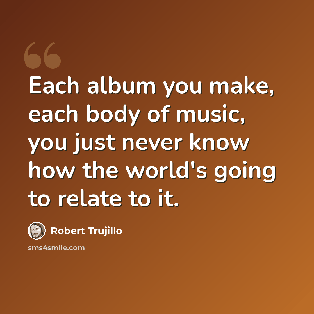 “Each album you make, each body of music, you just never know how the world's going to relate to it.” quote by Robert Trujillo