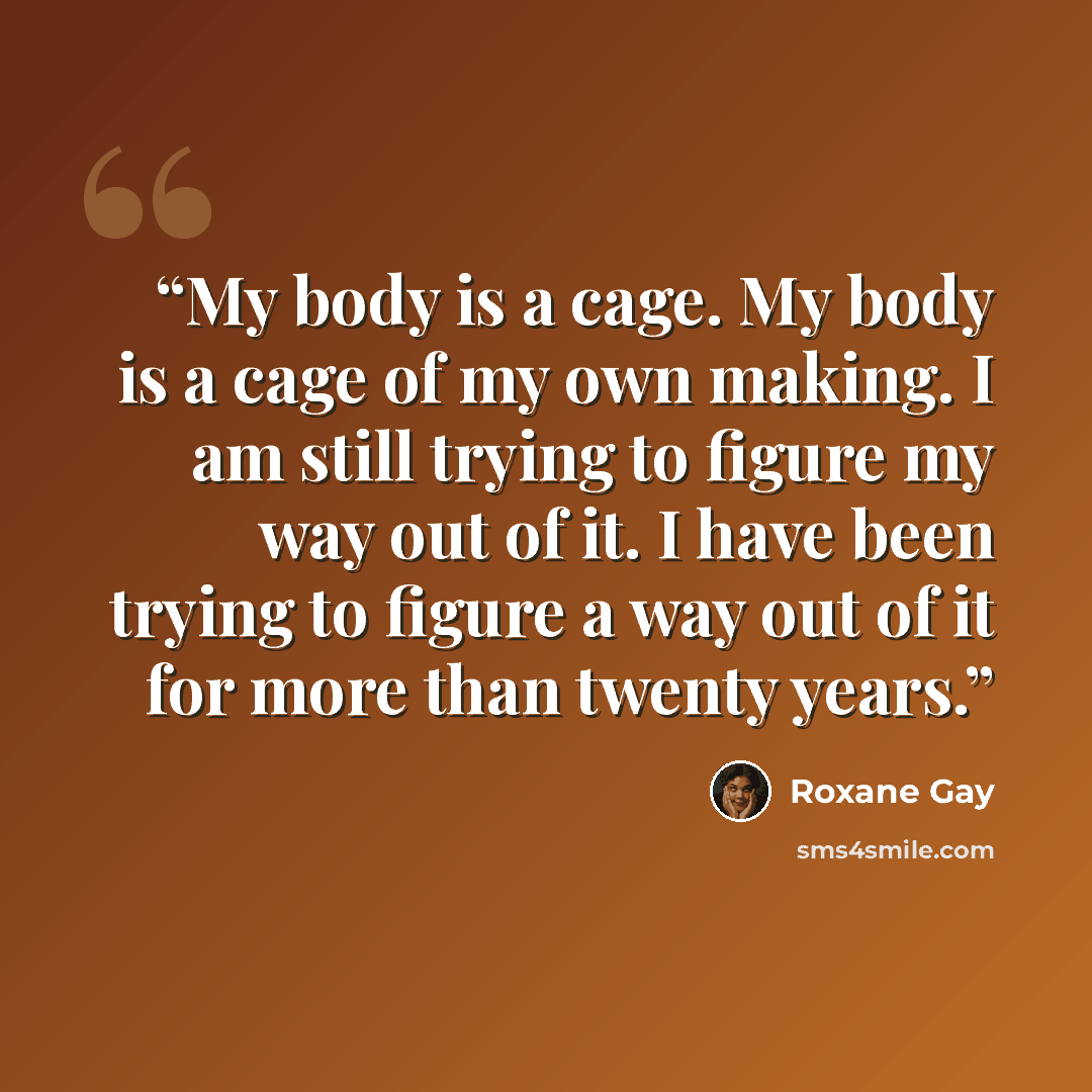 “My body is a cage. My body is a cage of my own making. I am still trying to figure my way out of it. I have been trying to figure a way out of it for more than twenty years.” quote by Roxane Gay