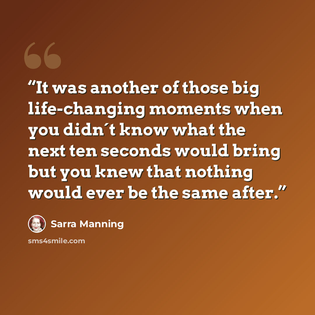 “It was another of those big life-changing moments when you didn´t know what the next ten seconds would bring but you knew that nothing would ever be the same after.” quote by Sarra Manning