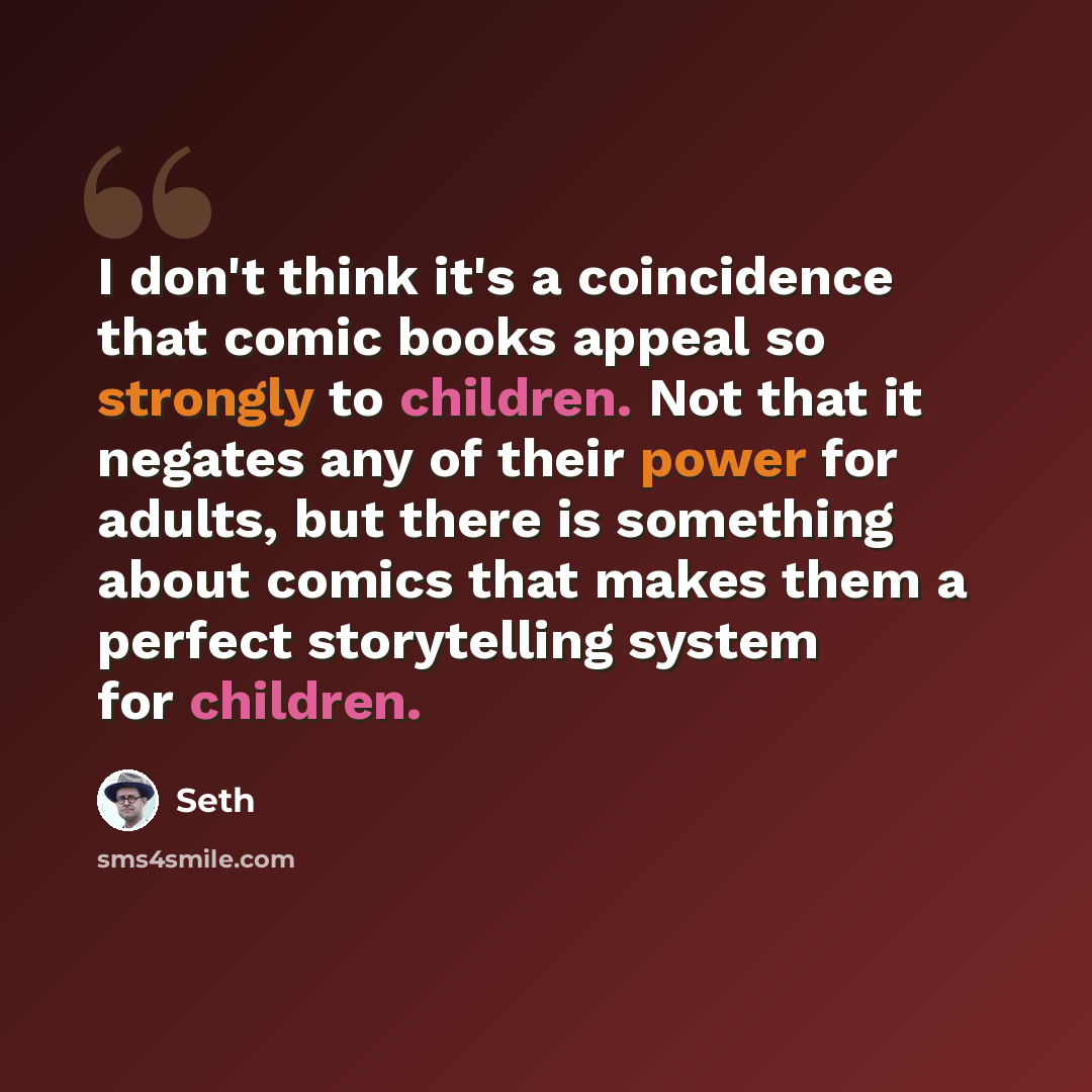“I don't think it's a coincidence that comic books appeal so strongly to children. Not that it negates any of their power for adults, but there is something about comics that makes them a perfect storytelling system for children.” quote by Seth