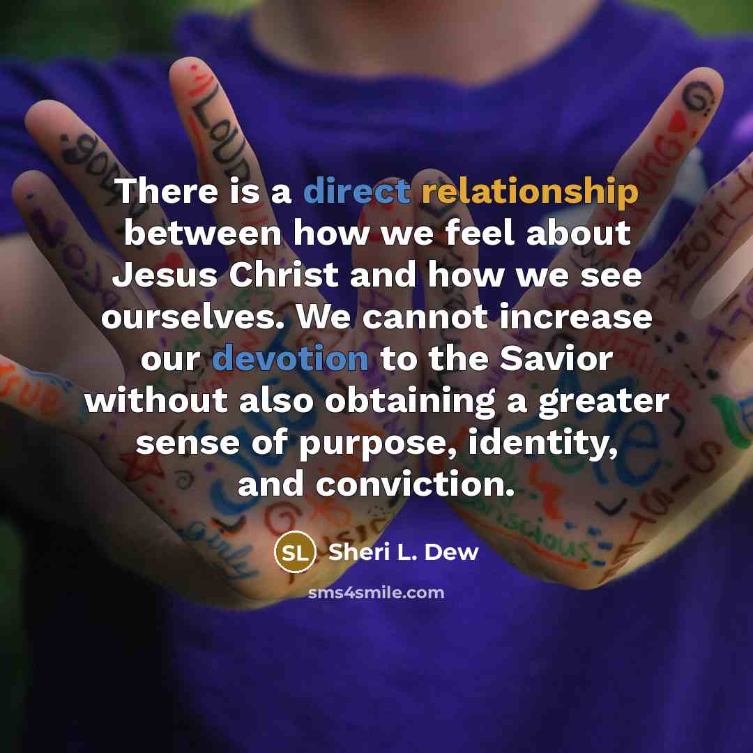 “There is a direct relationship between how we feel about Jesus Christ and how we see ourselves. We cannot increase our devotion to the Savior without also obtaining a greater sense of purpose, identity, and conviction.” quote by Sheri L. Dew