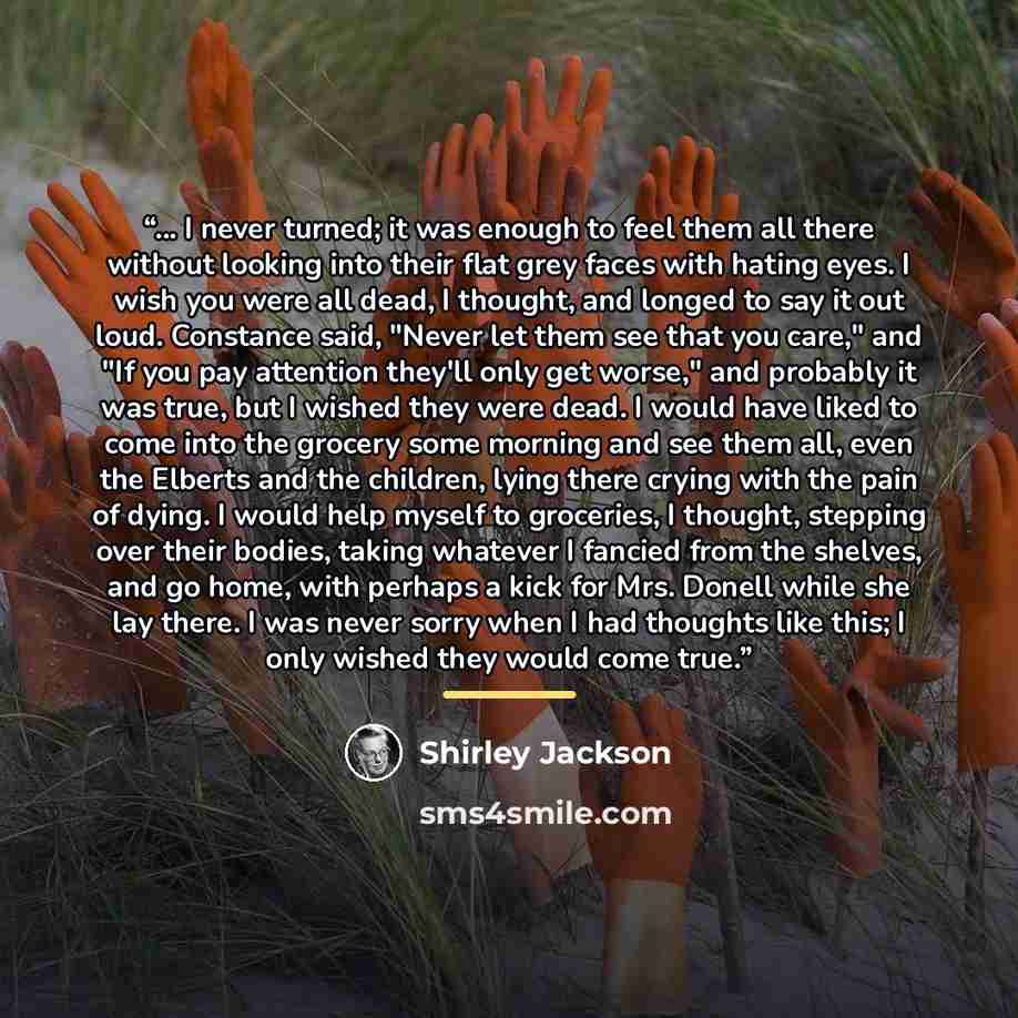 “... I never turned; it was enough to feel them all there without looking into their flat grey faces with hating eyes. I wish you were all dead, I thought, and longed to say it out loud. Constance said, "Never let them see that you care," and "If you pay attention they'll only get worse," and…” quote by Shirley Jackson