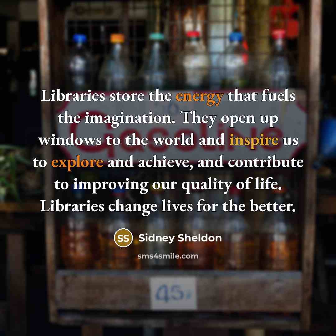 “Libraries store the energy that fuels the imagination. They open up windows to the world and inspire us to explore and achieve, and contribute to improving our quality of life. Libraries change lives for the better.” quote by Sidney Sheldon