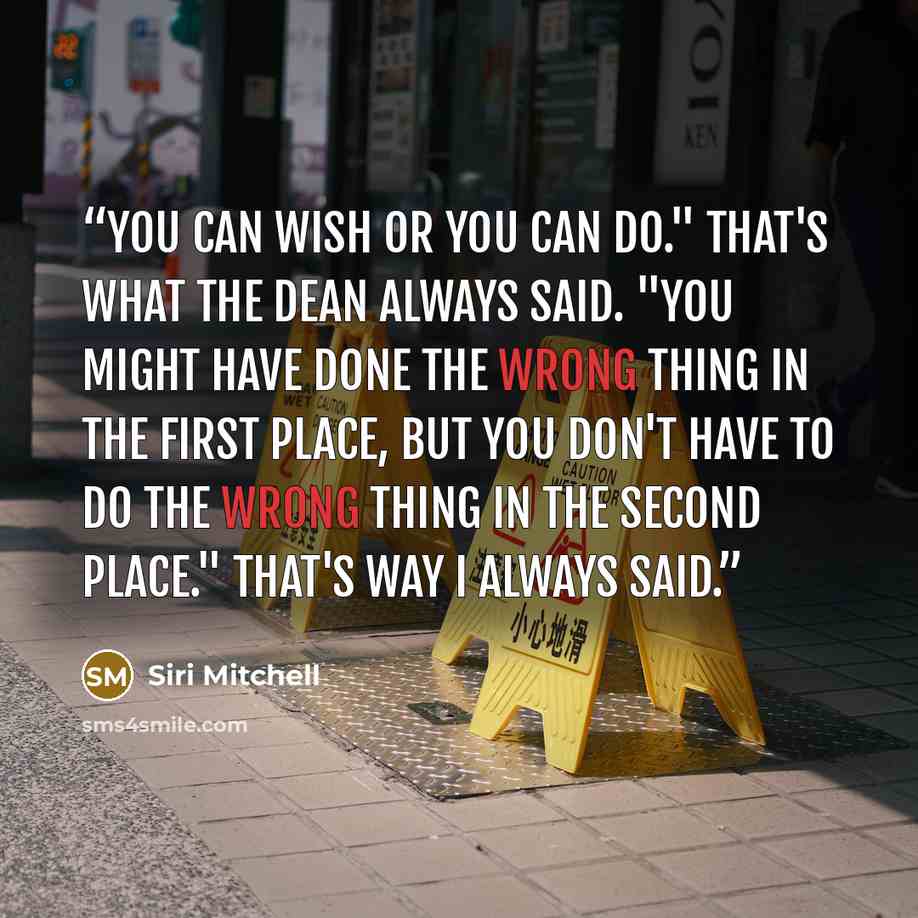 “You can wish or you can do." That's what the dean always said. "You might have done the wrong thing in the first place, but you don't have to do the wrong thing in the second place." That's way I always said.” quote by Siri Mitchell