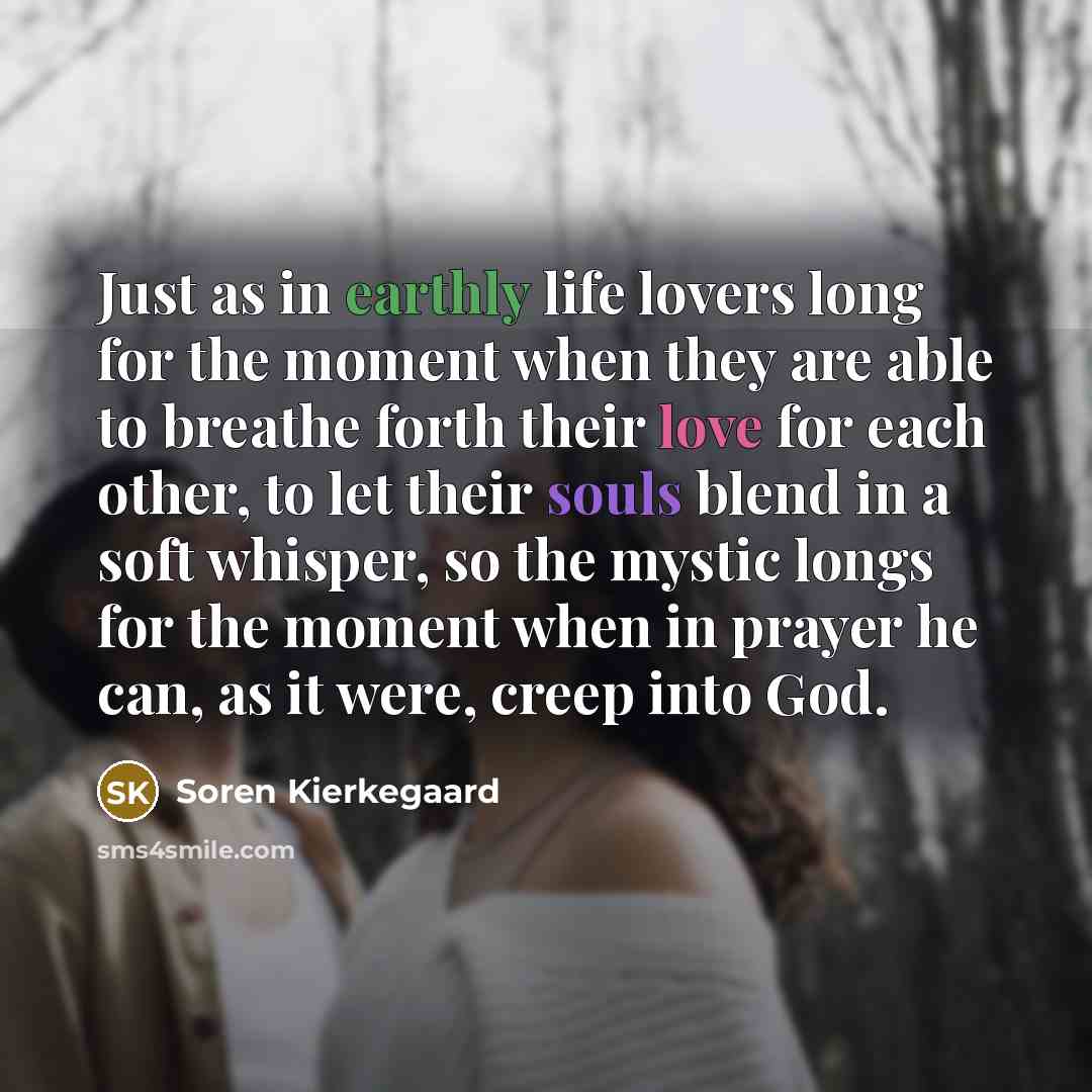 “Just as in earthly life lovers long for the moment when they are able to breathe forth their love for each other, to let their souls blend in a soft whisper, so the mystic longs for the moment when in prayer he can, as it were, creep into God.” quote by Soren Kierkegaard