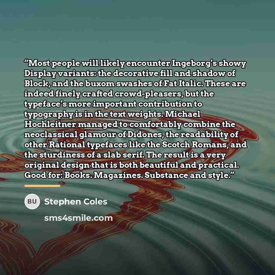 “Most people will likely encounter Ingeborg’s showy Display variants: the decorative fill and shadow of Block, and the buxom swashes of Fat Italic. These are indeed finely crafted crowd-pleasers, but the typeface’s more important contribution to typography is in the text weights. Michael…” quote by Stephen Coles