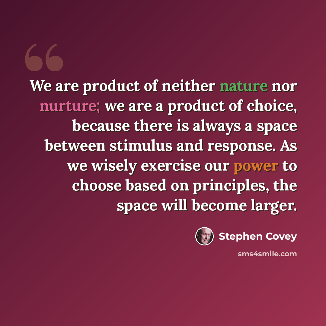 “We are product of neither nature nor nurture; we are a product of choice, because there is always a space between stimulus and response. As we wisely exercise our power to choose based on principles, the space will become larger.” quote by Stephen Covey