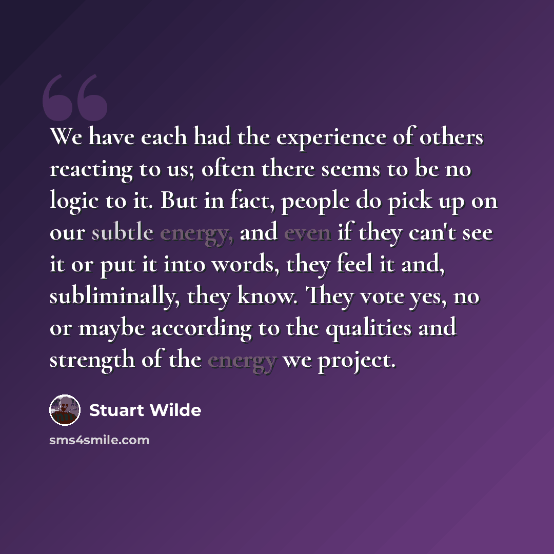 “We have each had the experience of others reacting to us; often there seems to be no logic to it. But in fact, people do pick up on our subtle energy, and even if they can't see it or put it into words, they feel it and, subliminally, they know. They vote yes, no or maybe according to the…” quote by Stuart Wilde
