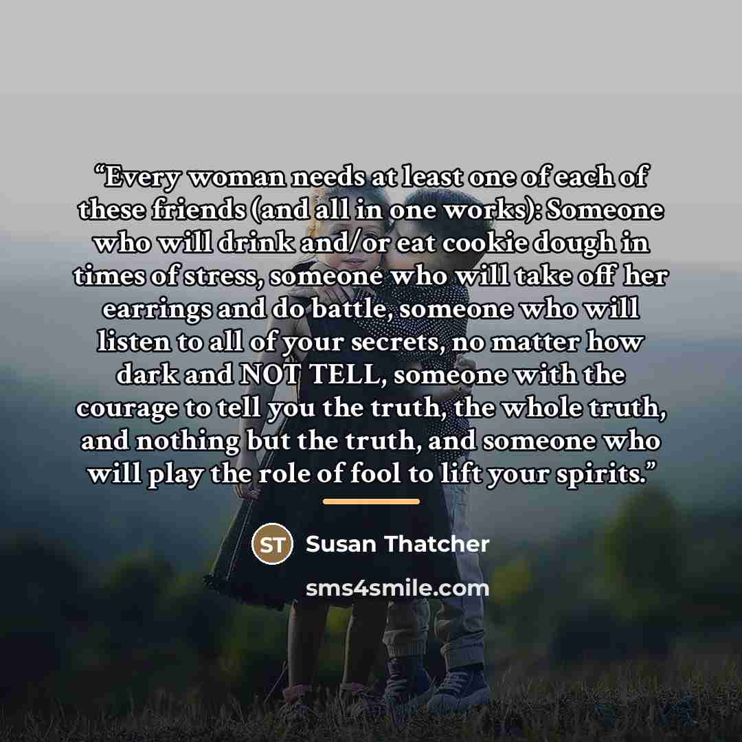“Every woman needs at least one of each of these friends (and all in one works): Someone who will drink and/or eat cookie dough in times of stress, someone who will take off her earrings and do battle, someone who will listen to all of your secrets, no matter how dark and NOT TELL, someone with the…” quote by Susan Thatcher