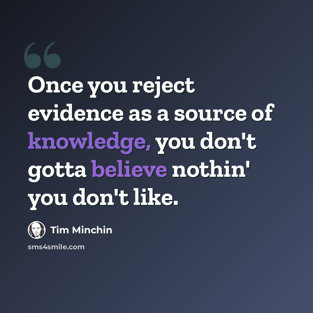 “Once you reject evidence as a source of knowledge, you don't gotta believe nothin' you don't like.” quote by Tim Minchin