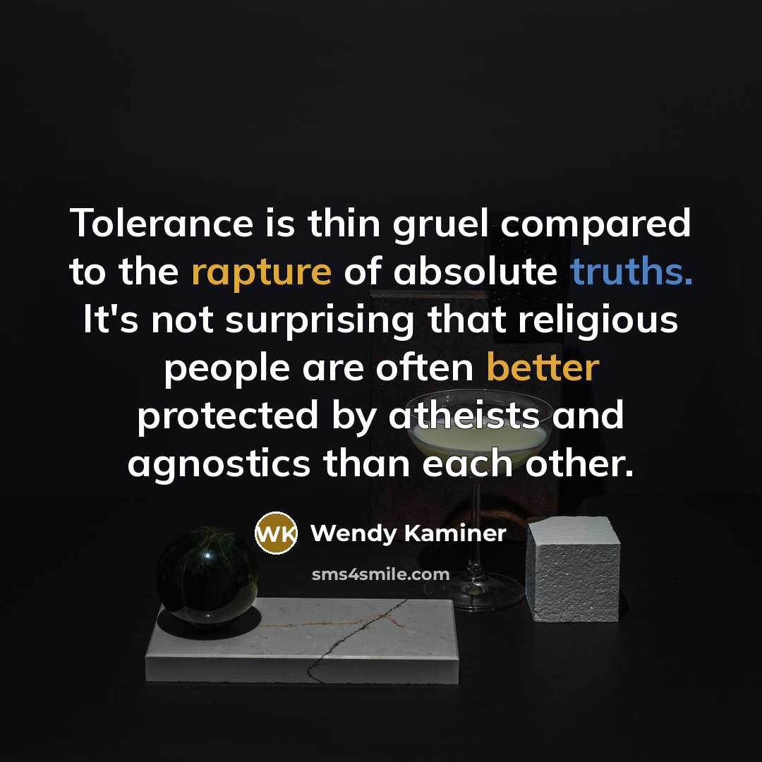 “Tolerance is thin gruel compared to the rapture of absolute truths. It's not surprising that religious people are often better protected by atheists and agnostics than each other.” quote by Wendy Kaminer