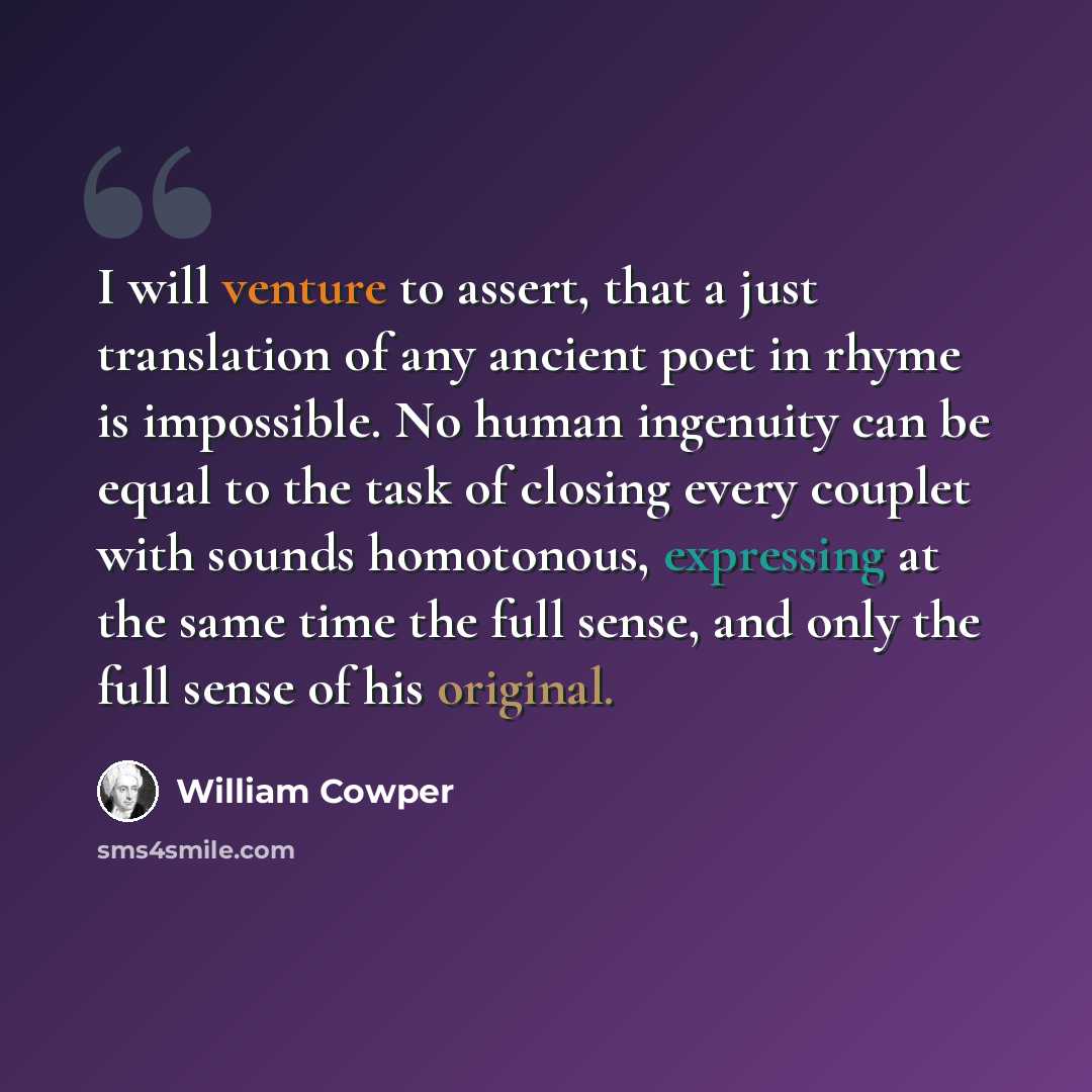 “I will venture to assert, that a just translation of any ancient poet in rhyme is impossible. No human ingenuity can be equal to the task of closing every couplet with sounds homotonous, expressing at the same time the full sense, and only the full sense of his original.” quote by William Cowper