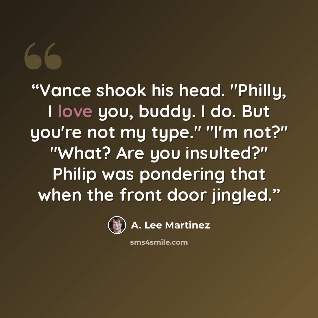 “Vance shook his head. "Philly, I love you, buddy. I do. But you're not my type." "I'm not?" "What? Are you insulted?" Philip was pondering that when the front door jingled.” quote by A. Lee Martinez