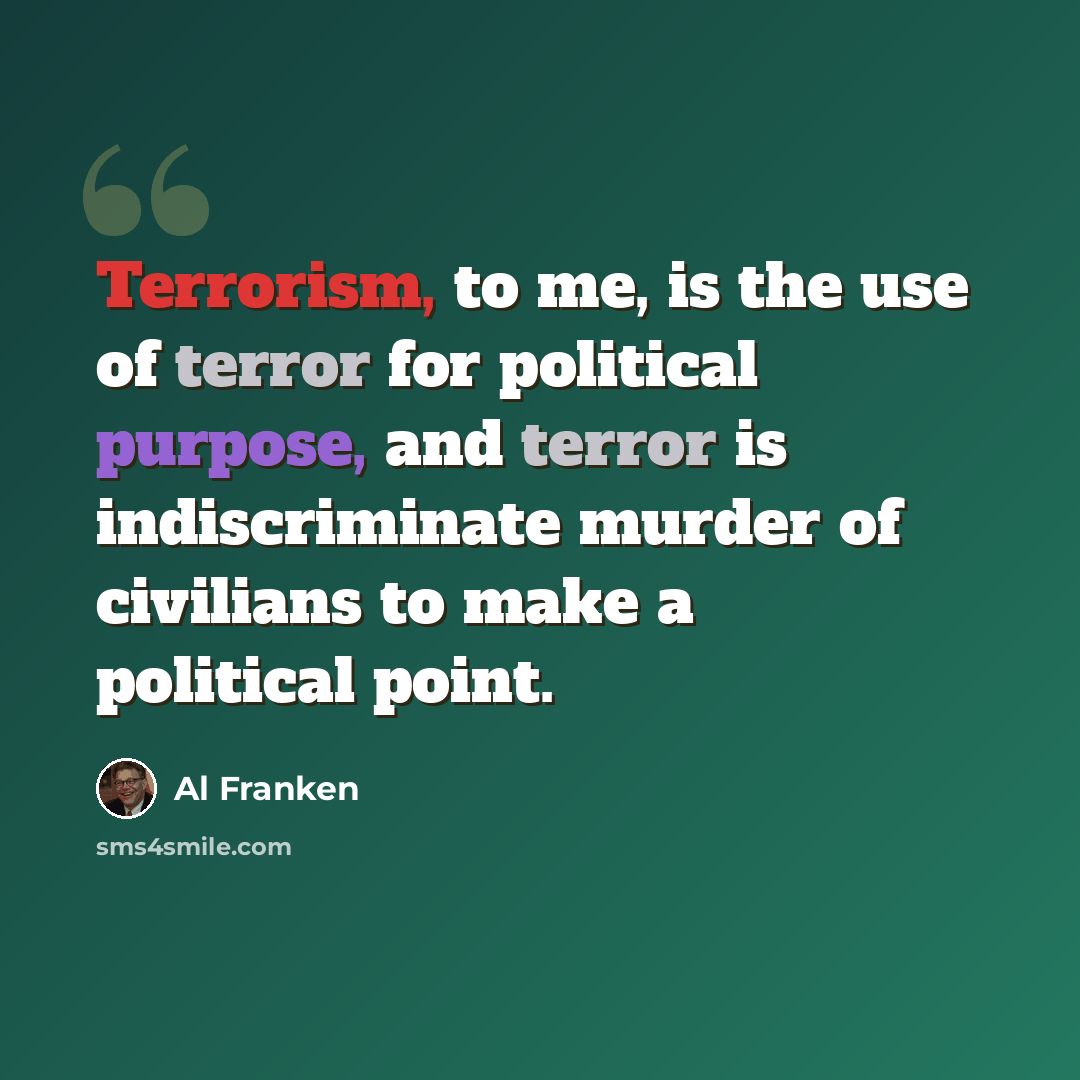 “Terrorism, to me, is the use of terror for political purpose, and terror is indiscriminate murder of civilians to make a political point.” quote by Al Franken